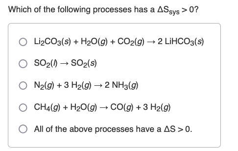 Which of the following processes has a ASsys > 0?
O Li₂CO3(s) + H₂O(g) + CO2(g) → 2 LiHCO3(s)
SO₂(1)→ SO2 (s)
O N₂(g) + 3 H₂(g) → 2 NH3(g)
O CH4(g) + H₂O(g) → CO(g) + 3 H₂(g)
All of the above processes have a AS > 0.