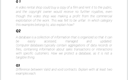 Q1
A video rental shop could buy a copy of a film and rent it to the public,
and the copyright owner would receive no further royalties, even
though the video shop was making a profit from the commercial
exploitation of the work This was felt to be unfair. In which category
this examples belongs to, also explain how?
Q2
A database is a collection of information that is organized so that it can
be
easily
accessed,
managed
and
updated.
Computer databases typically contain aggregations of data records or
files, containing information about sales transactions or interactions
with specific customers. How we protect a database, as it is not a
tangible thing.
Q3
Di fference between Valid and void contracts BExplain with at least two
examples each.
