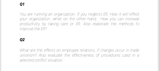 Q1
You are running an organization. If you negects ER, How it will effect
your organization. while on the other hand, How you can increase
producti vity by taking care or ER. Also elaborate the methods to
improve the ER?
Q2
What are the effects on employee relations, if changes occur in trade
unionism? Also evaluate the effectiveness of procedures used in a
selected conflict situation
