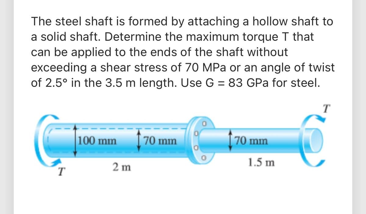 The steel shaft is formed by attaching a hollow shaft to
a solid shaft. Determine the maximum torque T that
can be applied to the ends of the shaft without
exceeding a shear stress of 70 MPa or an angle of twist
of 2.5° in the 3.5 m length. Use G = 83 GPa for steel.
100 mm
70 mm
70 mm
1.5 m
T
2 m
