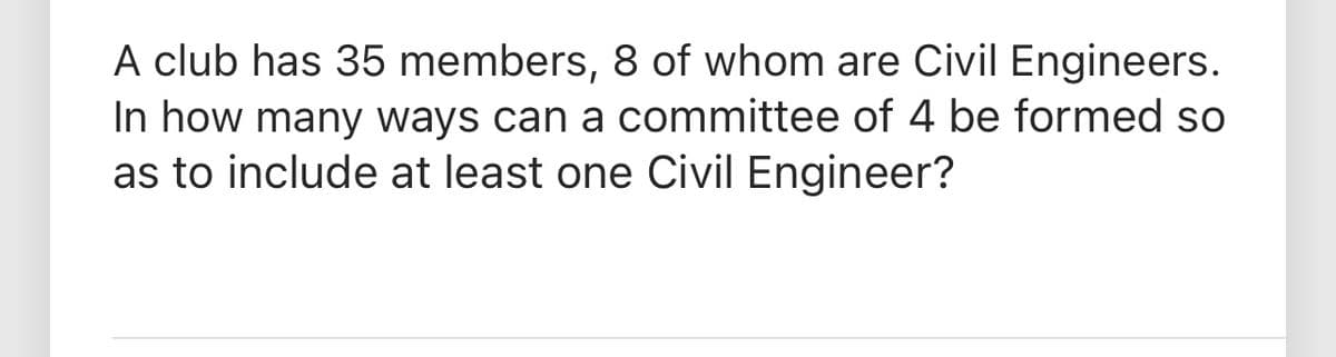 A club has 35 members, 8 of whom are Civil Engineers.
In how many ways can a committee of 4 be formed so
as to include at least one Civil Engineer?
