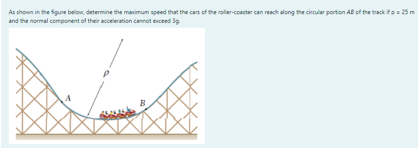As shown in the figure below, determine the maximum speed that the cars of the roller-coaster can reach along the circular portion AB of the track if p = 25 m
and the normal component of their acceleration cannot exceed 3g.
%3D
B
