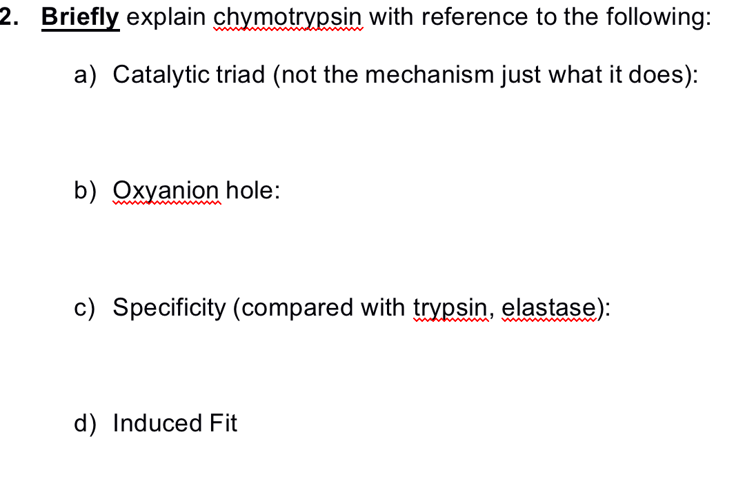 2. Briefly explain chymotrypsin with reference to the following:
a) Catalytic triad (not the mechanism just what it does):
b) Oxyanion hole:
c) Specificity (compared with trypsin, elastase):
d) Induced Fit