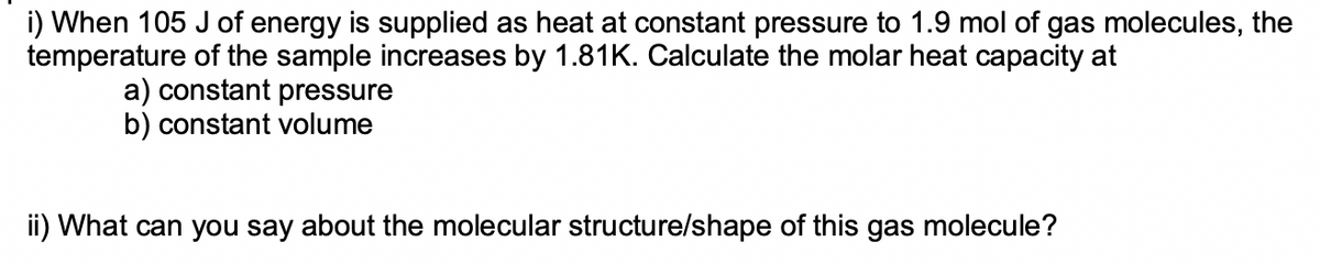 i) When 105 J of energy is supplied as heat at constant pressure to 1.9 mol of gas molecules, the
temperature of the sample increases by 1.81K. Calculate the molar heat capacity at
a) constant pressure
b) constant volume
ii) What can you say about the molecular structure/shape of this gas molecule?