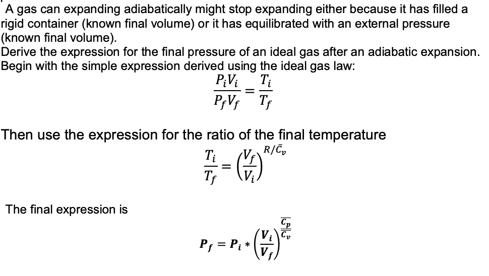 A gas can expanding adiabatically might stop expanding either because it has filled a
rigid container (known final volume) or it has equilibrated with an external pressure
(known final volume).
Derive the expression for the final pressure of an ideal gas after an adiabatic expansion.
Begin with the simple expression derived using the ideal gas law:
PiVi Ti
Pf Vf Tf
Then use the expression for the ratio of the final temperature
R/C₂
The final expression is
Ti
Tf
=
=
(1)
Pf = Pi
- (²
*