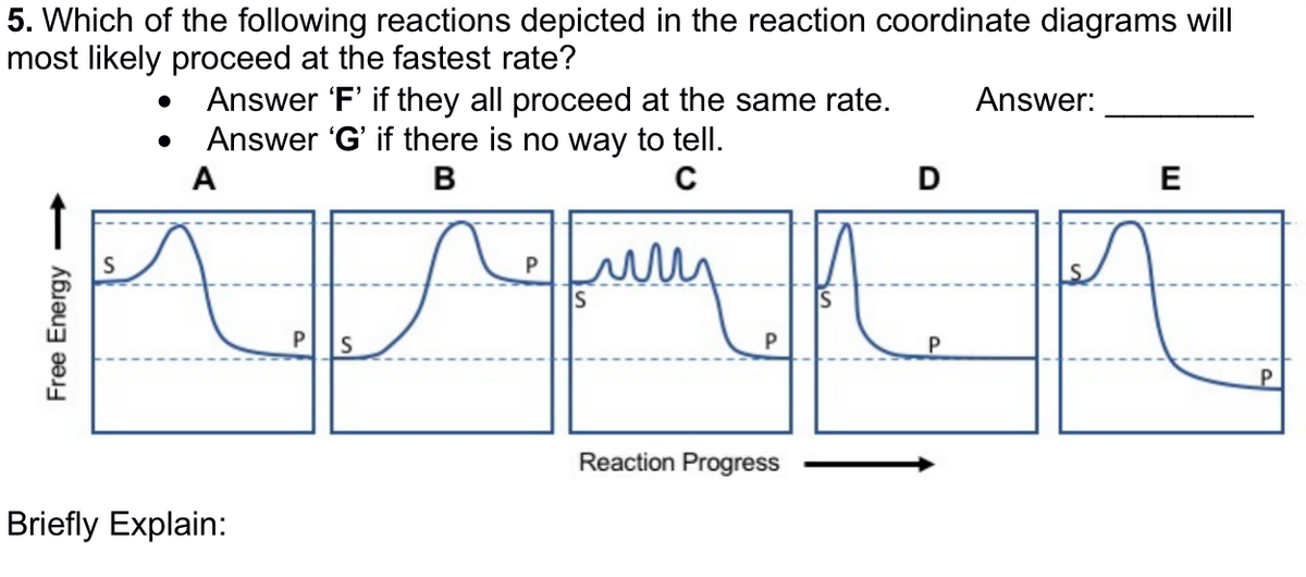 5. Which of the following reactions depicted in the reaction coordinate diagrams will
most likely proceed at the fastest rate?
Free Energy
Answer 'F' if they all proceed at the same rate. Answer:
Answer 'G' if there is no way to tell.
A
C
B
P
урок
P S
Briefly Explain:
puny
P
Reaction Progress
D
E
P