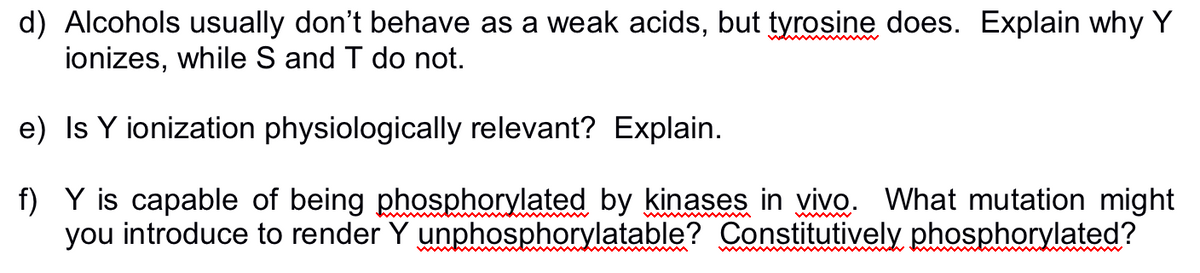 d) Alcohols usually don't behave as a weak acids, but tyrosine does. Explain why Y
ionizes, while S and T do not.
e) Is Y ionization physiologically relevant? Explain.
f)
Y is capable of being phosphorylated by kinases in vivo. What mutation might
you introduce to render Y unphosphorylatable? Constitutively phosphorylated?