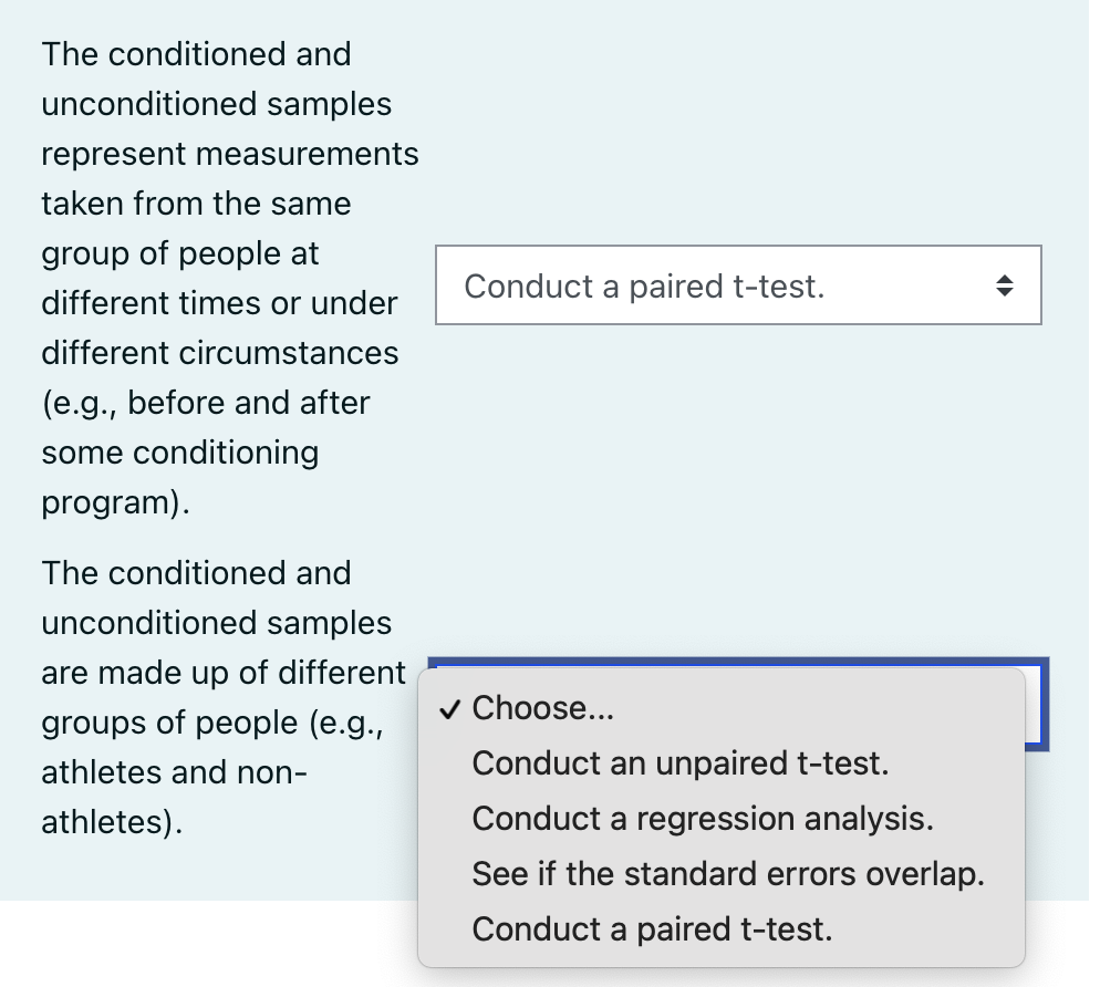 The conditioned and
unconditioned samples
represent measurements
taken from the same
group of people at
Conduct a paired t-test.
different times or under
different circumstances
(e.g., before and after
some conditioning
program).
The conditioned and
unconditioned samples
are made up of different
v Choose...
groups of people (e.g.,
athletes and non-
Conduct an unpaired t-test.
athletes).
Conduct a regression analysis.
See if the standard errors overlap.
Conduct a paired t-test.

