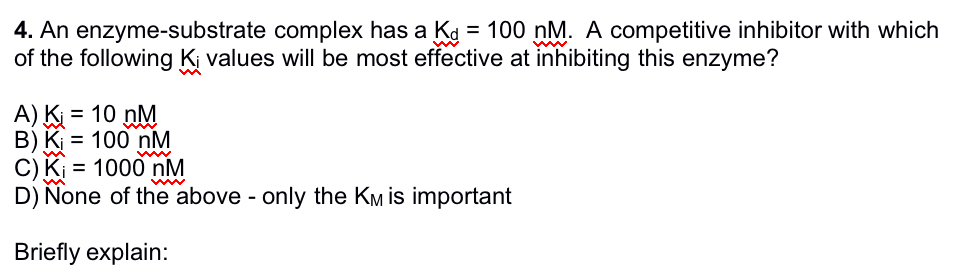 4. An enzyme-substrate complex has a Kd = 100 nM. A competitive inhibitor with which
of the following Ki values will be most effective at inhibiting this enzyme?
A) K₁ = 10 nM
B) K₁ = 100 nM
C) K₁ = 1000 nM
D) None of the above - only the KM is important
Briefly explain: