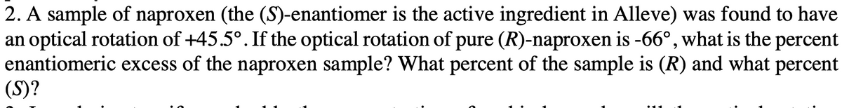2. A sample of naproxen (the (S)-enantiomer is the active ingredient in Alleve) was found to have
an optical rotation of +45.5°. If the optical rotation of pure (R)-naproxen is -66°, what is the percent
enantiomeric excess of the naproxen sample? What percent of the sample is (R) and what percent
(S)?
