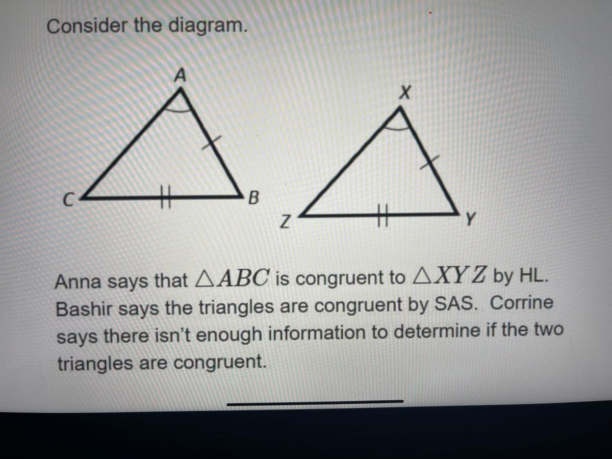 Consider the diagram.
A
C.
%23
B
Y
Anna says that AABC is congruent to AXY Z by HL.
Bashir says the triangles are congruent by SAS. Corrine
says there isn't enough information to determine if the two
triangles are congruent.
