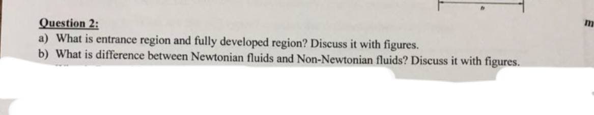Question 2:
a) What is entrance region and fully developed region? Discuss it with figures.
b) What is difference between Newtonian fluids and Non-Newtonian fluids? Discuss it with figures.
m