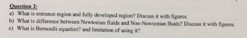 Question 2:
a) What is entrance region and fully developed region? Discuss it with figures.
b) What is difference between Newtonian fluids and Non-Newtonian fluids? Discuss it with figures.
c) What is Bernoulli equation? and limitation of using it?