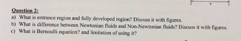 Question 2:
a) What is entrance region and fully developed region? Discuss it with figures.
b) What is difference between Newtonian fluids and Non-Newtonian fluids? Discuss it with figures.
c) What is Bernoulli equation? and limitation of using it?