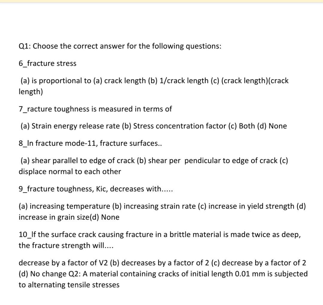 Q1: Choose the correct answer for the following questions:
6_fracture stress
(a) is proportional to (a) crack length (b) 1/crack length (c) (crack length)(crack
length)
7_racture toughness is measured in terms of
(a) Strain energy release rate (b) Stress concentration factor (c) Both (d) None
8_In fracture mode-11, fracture surfaces..
(a) shear parallel to edge of crack (b) shear per pendicular to edge of crack (c)
displace normal to each other
9_fracture toughness, Kic, decreases with....
(a) increasing temperature (b) increasing strain rate (c) increase in yield strength (d)
increase in grain size(d) None
10_lf the surface crack causing fracture in a brittle material is made twice as deep,
the fracture strength will...
decrease by a factor of V2 (b) decreases by a factor of 2 (c) decrease by a factor of 2
(d) No change Q2: A material containing cracks of initial length 0.01 mm is subjected
to alternating tensile stresses
