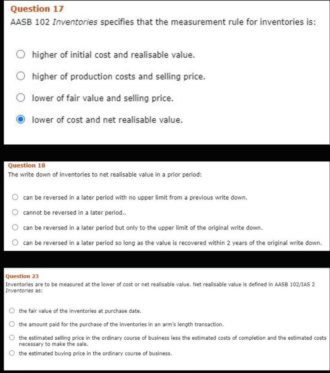 Question 17
AASB 102 Inventories specifies that the measurement rule for inventories is:
higher of initial cost and realisable value.
higher of production costs and selling price.
lower of fair value and selling price.
lower of cost and net realisable value.
Question 18
The write down of inventories to net realisable value in a prior period:
can be reversed in a later period with no upper limit from a previous write down.
cannot be reversed in a later period..
can be reversed in a later period but only to the upper limit of the original write down.
can be reversed in a later period so long as the value is recovered within 2 years of the original write down.
Question 23
Inventories are to be measured at the lower of cost or net realisable value. Net realisable value is defined in AASB 102/IAS 2
Inventories as:
the fair value of the inventories at purchase date.
the amount paid for the purchase of the inventories in an arm's length transaction.
the estimated selling price in the ordinary course of business less the estimated costs of completion and the estimated costs
necessary to make the sale.
O the estimated buying price in the ordinary course of business.
O O
