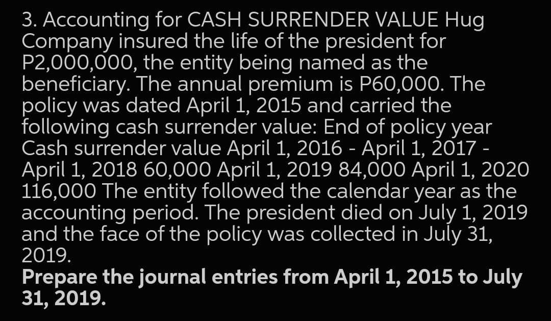 3. Accounting for CASH SURRENDER VALUE Hug
Company insured the life of the president for
P2,000,000, the entity being named as the
beneficiary. The annual premium is P60,00O. The
policy was dated April 1, 2015 and carried the
following cash surrender value: End of policy year
Cash surrender value April 1, 2016 - April 1, 2017 -
April 1, 2018 60,000 April 1, 2019 84,000 April 1, 2020
116,000 The entity followed the calendar year as the
accounting period. The president died on July 1, 2019
and the face of the policy was collected in July 31,
2019.
Prepare the journal entries from April 1, 2015 to July
31, 2019.
