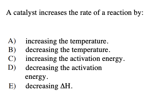 A catalyst increases the rate of a reaction by:
increasing the temperature.
B) decreasing the temperature.
C) increasing the activation
D) decreasing the activation
A)
energy.
energy.
E) decreasing AH.
