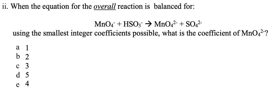 ii. When the equation for the overall reaction is balanced for:
MnO4 + HSO;→ MnO4?- + SO,2-
using the smallest integer coefficients possible, what is the coefficient of MnO42-?
а 1
b 2
с 3
d 5
e
4

