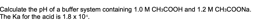 Calculate the pH of a buffer system containing 1.0 M CH3COOH and 1.2 M CH3COONA.
The Ka for the acid is 1.8 x 10s.
