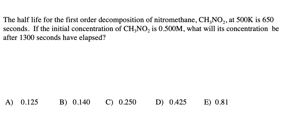 The half life for the first order decomposition of nitromethane, CH,NO,, at 500K is 650
seconds. If the initial concentration of CH,NO, is 0.500M, what will its concentration be
after 1300 seconds have elapsed?
A) 0.125
B) 0.140
C) 0.250
D) 0.425
E) 0.81
