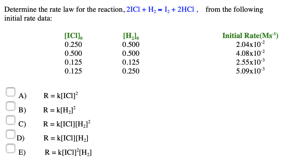 Determine the rate law for the reaction, 2IC1 + H2 = I, + 2HCi, from the following
initial rate data:
Initial Rate(Ms')
2.04x102
4.08x102
2.55x103
5.09x103
[H,],
[ICI],
0.250
0.500
0.500
0.500
0.125
0.125
0.125
0.250
A)
R = k[IC1]?
В)
R = k[H2]?
C)
R =
k[ICI][H_]?
D)
R = k[ICl][H,]
E)
R = k[ICI]°[H¿]
000
