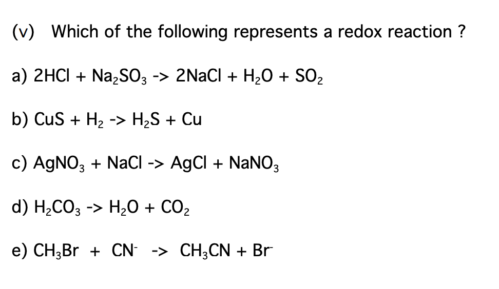 (v) Which of the following represents a redox reaction ?
a) 2HCI + Na,SO3 -> 2NaCl + H2O + SO2
b) CuS + H2 -> H2S + Cu
c) AGNO, + NaCI -> AgCl + NaNO;
d) H2CO3 -> H20 + CO2
e) CH3BR + CN -> CH3CN + Br
