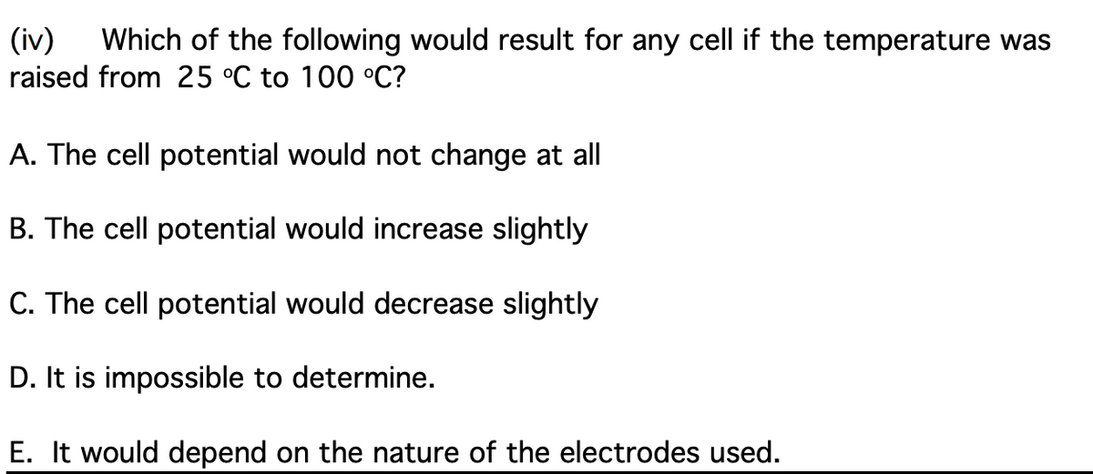 (iv)
raised from 25 °C to 100 °C?
Which of the following would result for any cell if the temperature was
A. The cell potential would not change at all
B. The cell potential would increase slightly
C. The cell potential would decrease slightly
D. It is impossible to determine.
E. It would depend on the nature of the electrodes used.
