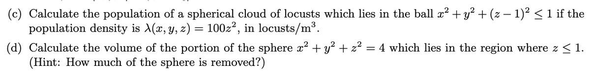 (c) Calculate the population of a spherical cloud of locusts which lies in the ball x? + y? + (z – 1)² <1 if the
population density is A(x, y, z) = 100z?, in locusts/m³.
(d) Calculate the volume of the portion of the sphere x? + y² + z?
(Hint: How much of the sphere is removed?)
= 4 which lies in the region where z < 1.
