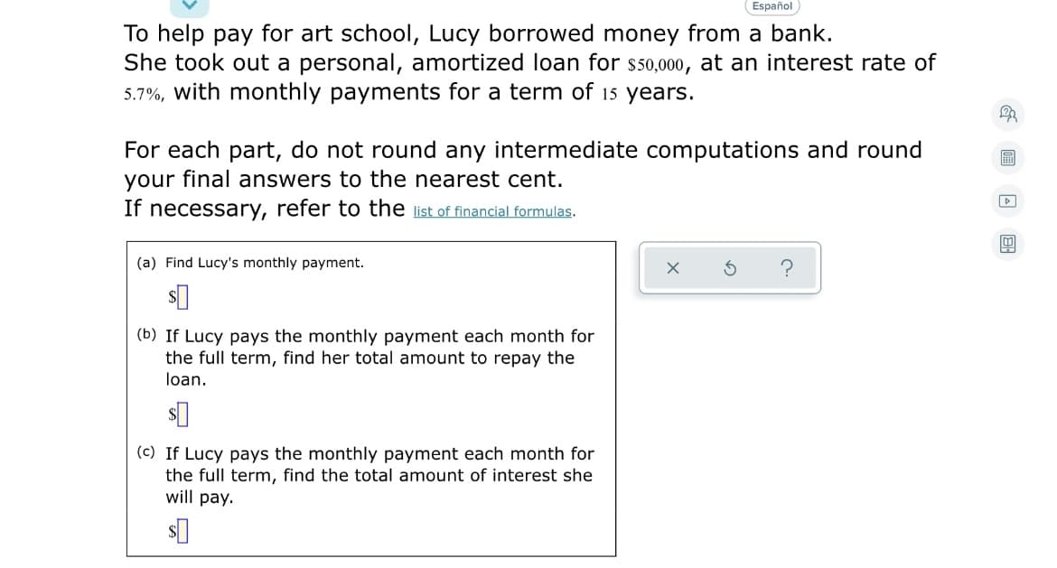 Español
To help pay for art school, Lucy borrowed money from a bank.
She took out a personal, amortized loan for s50,000, at an interest rate of
5.7%, with monthly payments for a term of 15 years.
For each part, do not round any intermediate computations and round
your final answers to the nearest cent.
If necessary, refer to the list of financial formulas.
圖
(a) Find Lucy's monthly payment.
(b) If Lucy pays the monthly payment each month for
the full term, find her total amount to repay the
loan.
(c) If Lucy pays the monthly payment each month for
the full term, find the total amount of interest she
will pay.
