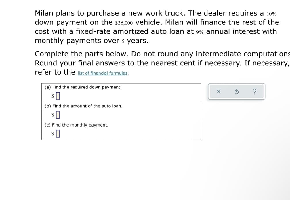 Milan plans to purchase a new work truck. The dealer requires a 10%
down payment on the s36,000 vehicle. Milan will finance the rest of the
cost with a fixed-rate amortized auto loạn at 9% annual interest with
monthly payments over 5 years.
Complete the parts below. Do not round any intermediate computations
Round your final answers to the nearest cent if necessary. If necessary,
refer to the list of financial formulas.
(a) Find the required down payment.
(b) Find the amount of the auto loan.
(c) Find the monthly payment.
