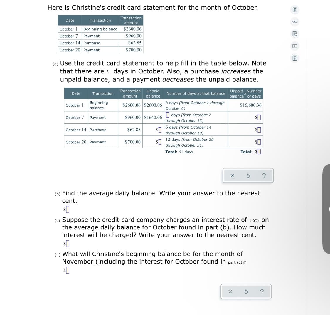 Here is Christine's credit card statement for the month of October.
Transaction
Date
Transaction
00
amount
October 1
Beginning balance
$2600.06
October 7
Payment
$960.00
October 14 Purchase
$62.85
October 20 Payment
$700.00
(a) Use the credit card statement to help fill in the table below. Note
that there are 31 days in October. Also, a purchase increases the
unpaid balance, and a payment decreases the unpaid balance.
Transaction
Unpaid
Unpaid Number
balance of days
Date
Transaction
Number of days at that balance
amount
balance
Beginning
6 days (from October 1 through
October 1
$2600.06 $2600.06
S15,600.36
balance
October 6)
| days (from October 7
October 7 Payment
$960.00 $1640.06
through October 13)
6 days (from October 14
October 14 Purchase
$62.85
through October 19)
12 days (from October 20
October 20 Payment
$700.00
through October 31)
Total: 31 days
Total: $I
(b) Find the average daily balance. Write your answer to the nearest
cent.
(c) Suppose the credit card company charges an interest rate of 1.6% on
the average daily balance for October found in part (b). How much
interest will be charged? Write your answer to the nearest cent.
(d) What will Christine's beginning balance be for the month of
November (including the interest for October found in part (c))?
