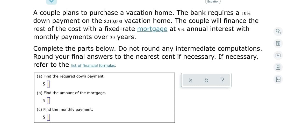 Español
A couple plans to purchase a vacation home. The bank requires a 10%
down payment on the s210,000 vacation home. The couple will finance the
rest of the cost with a fixed-rate mortgage at 9% annual interest with
monthly payments over 30 years.
Complete the parts below. Do not round any intermediate computations.
Round your final answers to the nearest cent if necessary. If necessary,
refer to the list of financial formulas.
(a) Find the required down payment.
Aa
(b) Find the amount of the mortgage.
(c) Find the monthly payment.
$
