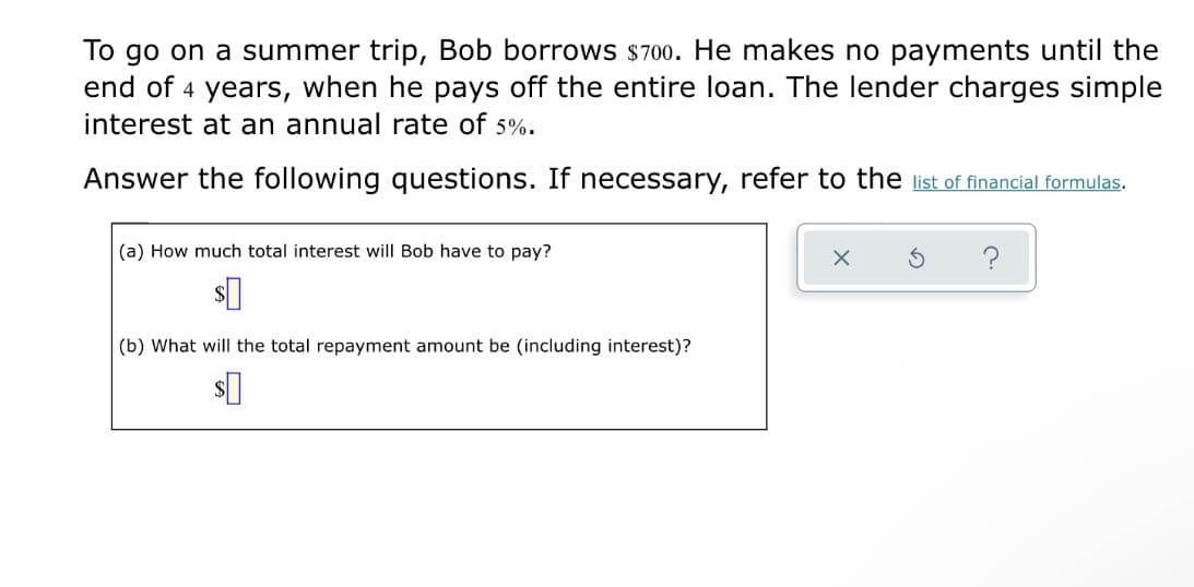 To go on a summer trip, Bob borrows $700. He makes no payments until the
end of 4 years, when he pays off the entire loan. The lender charges simple
interest at an annual rate of 5%.
Answer the following questions. If necessary, refer to the list of financial formulas.
(a) How much total interest will Bob have to pay?
?
(b) What will the total repayment amount be (including interest)?
