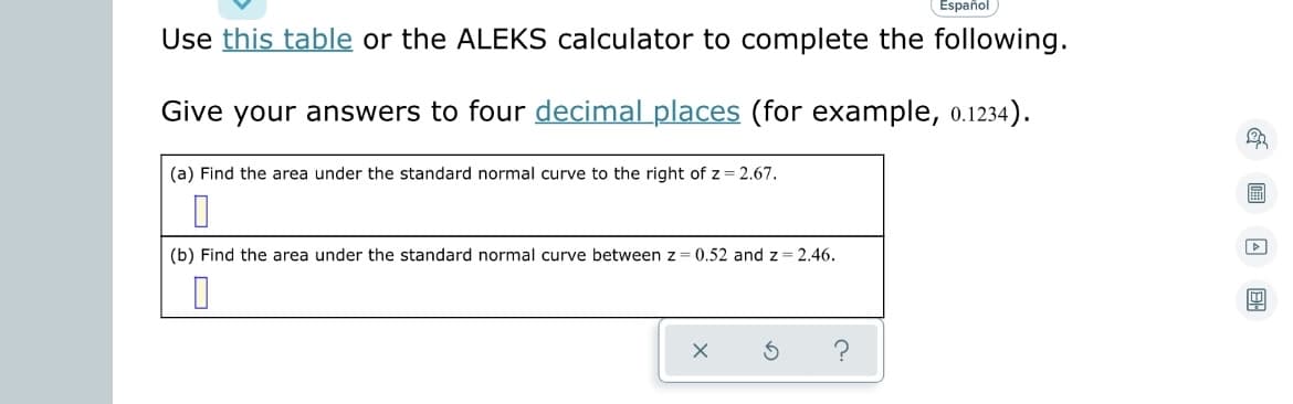 Español
Use this table or the ALEKS calculator to complete the following.
Give your answers to four decimal places (for example, 0.1234).
(a) Find the area under the standard normal curve to the right of z = 2.67.
0
(b) Find the area under the standard normal curve between z = 0.52 and z=2.46.
0
X
S
?
& 13 A DH
D