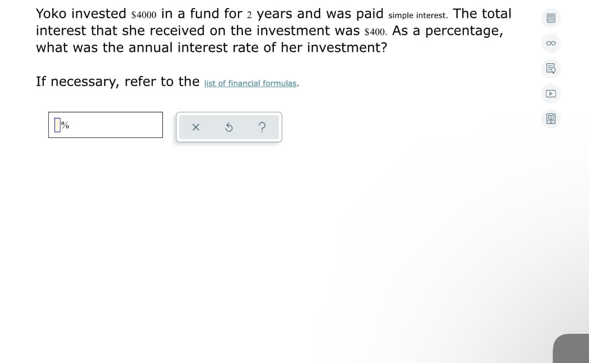 Yoko invested s4000 in a fund for 2 years and was paid simple interest. The total
interest that she received on the investment was $400. As a percentage,
00
what was the annual interest rate of her investment?
If necessary, refer to the list of financial formulas.
