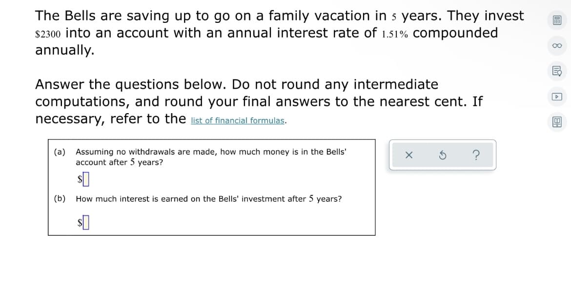 The Bells are saving up to go on a family vacation in s years. They invest
$2300 into an account with an annual interest rate of 1.51% compounded
annually.
Answer the questions below. Do not round any intermediate
computations, and round your final answers to the nearest cent. If
necessary, refer to the list of financial formulas.
(a) Assuming no withdrawals are made, how much money is in the Bells'
account after 5 years?
?
(b)
How much interest is earned on the Bells' investment after 5 years?
