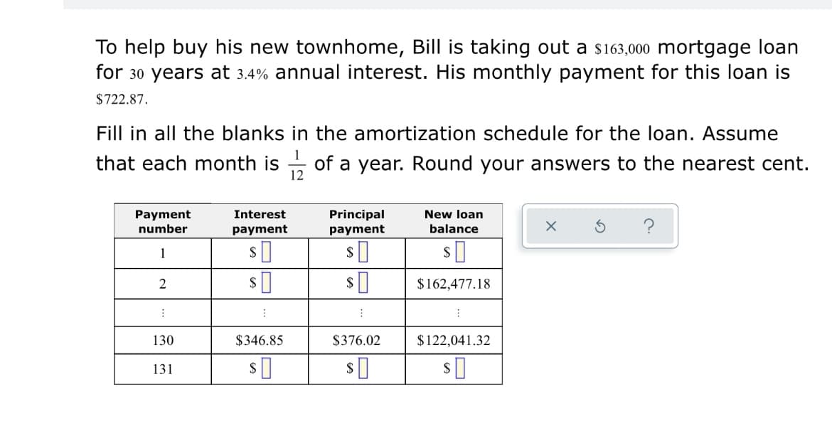 To help buy his new townhome, Bill is taking out a s163,000 mortgage loan
for 30 years at 3.4% annual interest. His monthly payment for this loan is
$722.87.
Fill in all the blanks in the amortization schedule for the loan. Assume
1
that each month is of a year. Round your answers to the nearest cent.
12
Interest
Payment
number
Principal
New loan
payment
payment
balance
1
$162,477.18
130
$346.85
$376.02
$122,041.32
131

