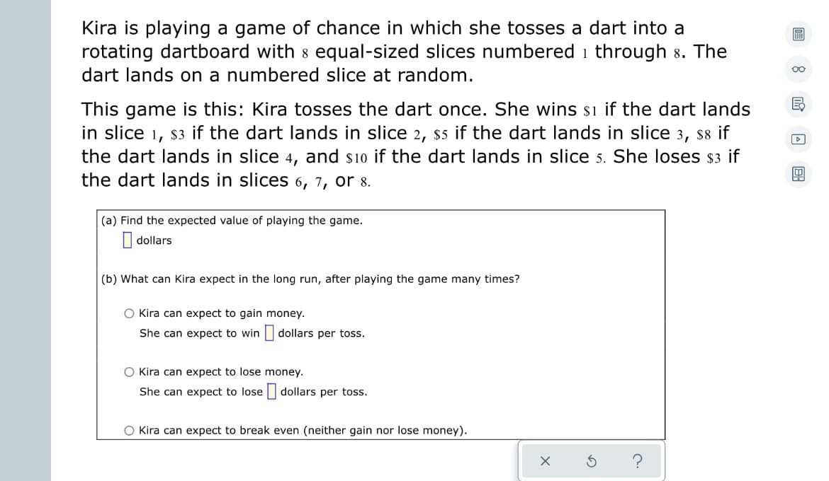Kira is playing a game of chance in which she tosses a dart into a
rotating dartboard with 8 equal-sized slices numbered through 8. The
dart lands on a numbered slice at random.
E
This game is this: Kira tosses the dart once. She wins $1 if the dart lands
in slice 1, $3 if the dart lands in slice 2, $5 if the dart lands in slice 3, $8 if
the dart lands in slice 4, and $10 if the dart lands in slice 5. She loses $3 if
the dart lands in slices 6, 7, or 8.
(a) Find the expected value of playing the game.
dollars
(b) What can Kira expect in the long run, after playing the game many times?
O Kira can expect to gain money.
She can expect to win dollars per toss.
O Kira can expect to lose money.
She can expect to lose dollars per toss.
O Kira can expect to break even (neither gain nor lose money).
X