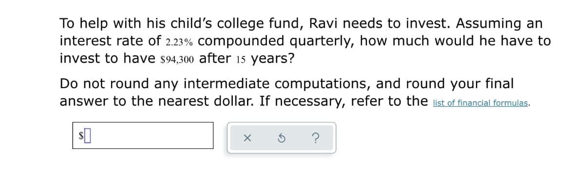 To help with his child's college fund, Ravi needs to invest. Assuming an
interest rate of 2.23% compounded quarterly, how much would he have to
invest to have s94,300 after 15 years?
Do not round any intermediate computations, and round your final
answer to the nearest dollar. If necessary, refer to the list of financial formulas.
