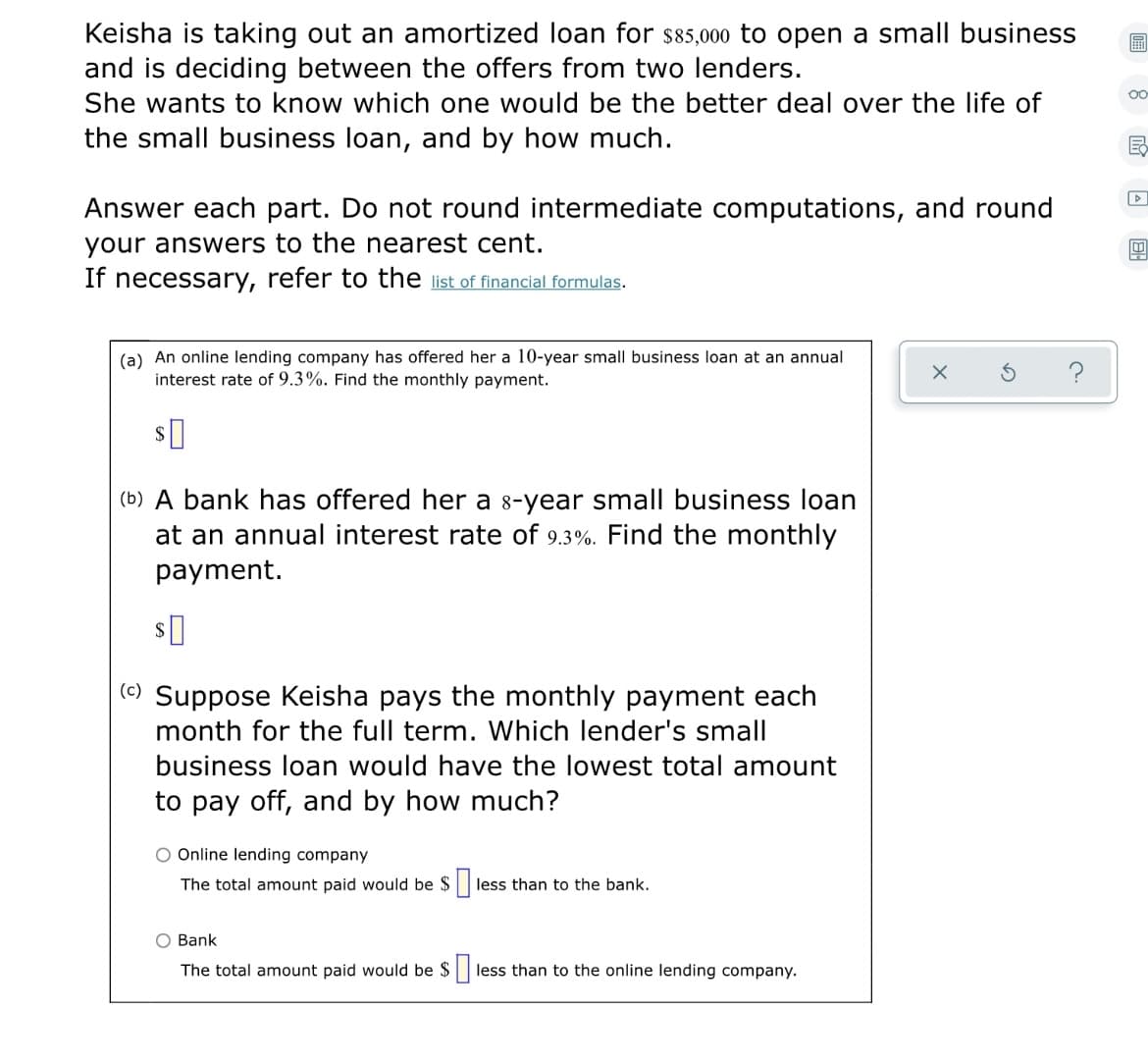 Keisha is taking out an amortized loan for s85,000 to open a small business
and is deciding between the offers from two lenders.
She wants to know which one would be the better deal over the life of
the small business loan, and by how much.
Answer each part. Do not round intermediate computations, and round
your answers to the nearest cent.
If necessary, refer to the list of financial formulas.
(a) An online lending company has offered her a 10-year small business loan at an annual
interest rate of 9.3%. Find the monthly payment.
(b) A bank has offered her a 8-year small business loan
at an annual interest rate of 9.3%. Find the monthly
payment.
(c) Suppose Keisha pays the monthly payment each
month for the full term. Which lender's small
business loan would have the lowest total amount
to pay off, and by how much?
O Online lending company
The total amount paid would be $
less than to the bank.
O Bank
The total amount paid would be $|
less than to the online lending company.

