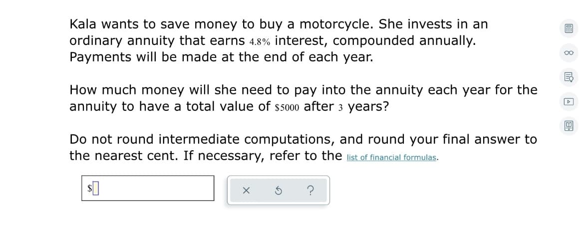 Kala wants to save money to buy a motorcycle. She invests in an
ordinary annuity that earns 4.8% interest, compounded annually.
Payments will be made at the end of each year.
圖
00
How much money will she need to pay into the annuity each year for the
annuity to have a total value of ss000 after 3 years?
Do not round intermediate computations, and round your final answer to
the nearest cent. If necessary, refer to the ilist of financial formulas.
