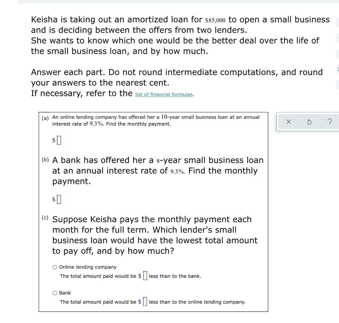 Keisha is taking out an amortized loan for $85,000 to open a small business
and is deciding between the offers from two lenders.
She wants to know which one would be the better deal over the life of
the small business loan, and by how much.
Answer each part. Do not round intermediate computations, and round
your answers to the nearest cent.
If necessary, refer to the list of financial formulas.
(a) An online lending company has offered her a 10-year small business loan at an annual
interest rate of 9.3%. Find the monthly payment.
?
(b) A bank has offered her a 8-year small business loan
at an annual interest rate of 9.3%. Find the monthly
payment.
() Suppose Keisha pays the monthly payment each
month for the full term. Which lender's small
business loan would have the lowest total amount
to pay off, and by how much?
O Online lending company
The total amount paid would be $
less than to the bank.
O Bank
The total amount paid would be $|
less than to the online lending company.
