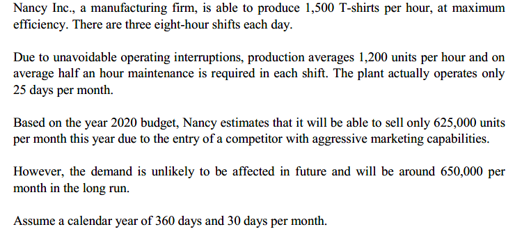 Nancy Inc., a manufacturing firm, is able to produce 1,500 T-shirts per hour, at maximum
efficiency. There are three eight-hour shifts each day.
Due to unavoidable operating interruptions, production averages 1,200 units per hour and on
average half an hour maintenance is required in each shift. The plant actually operates only
25 days per month.
Based on the year 2020 budget, Nancy estimates that it will be able to sell only 625,000 units
per month this year due to the entry of a competitor with aggressive marketing capabilities.
However, the demand is unlikely to be affected in future and will be around 650,000 per
month in the long run.
Assume a calendar year of 360 days and 30 days per month.
