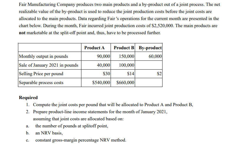 Fair Manufacturing Company produces two main products and a by-product out of a joint process. The net
realizable value of the by-product is used to reduce the joint production costs before the joint costs are
allocated to the main products. Data regarding Fair 's operations for the current month are presented in the
chart below. During the month, Fair incurred joint production costs of $2,520,000. The main products are
not marketable at the split-off point and, thus, have to be processed further.
Product A
Product B By-product
Monthly output in pounds
Sale of January 2021 in pounds
Selling Price per pound
Separable process costs
90,000
150,000
60,000
40,000
100,000
$30
$14
$2
$540,000 $660,000
Required
1. Compute the joint costs per pound that will be allocated to Product A and Product B,
2. Prepare product-line income statements for the month of January 2021,
assuming that joint costs are allocated based on:
the number of pounds at splitoff point,
а.
b.
an NRV basis,
constant gross-margin percentage NRV method.
с.
