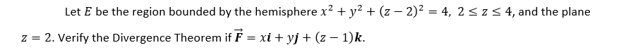 Let E be the region bounded by the hemisphere x² + y? + (z – 2)² = 4, 2 < z < 4, and the plane
%3D
z = 2. Verify the Divergence Theorem if F = xi + yj + (z – 1)k.
