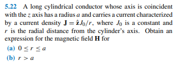 5.22 A long cylindrical conductor whose axis is coincident
with the z axis has a radius a and carries a current characterized
by a current density J = î Jo/r, where Jo is a constant and
r is the radial distance from the cylinder's axis. Obtain an
expression for the magnetic field H for
(a) 0srsa
(b) r > a
