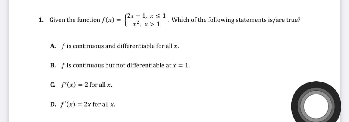 1. Given the function f(x) = 2x, , *S . Which of the following statements is/are true?
x², x > 1
A. f is continuous and differentiable for all x.
B. f is continuous but not differentiable at x = 1.
C. f'(x) = 2 for all x.
D. f'(x) = 2x for all x.

