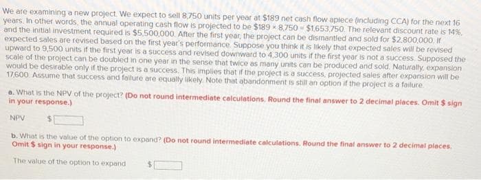 We are examining a new project. We expect to sell 8,750 units per year at $189 net cash flow aplece (including CCA) for the next 16
years. In other words, the annual operating cash flow is projected to be $189 * 8,750 = $1,653.750. The relevant discount rate is 14%.
and the initial investment required is $5,500,000. After the first year, the project can be dismantled and sold for $2.800.000. If
expected sales are revised based on the first year's performance. Suppose you think it is likely that expected sales will be revised
upward to 9,500 units if the first year is a success and revised downward to 4,300 units if the first year is not a success. Supposed the
scale of the project can be doubled in one year in the sense that twice as many units can be produced and sold. Naturally, expension
would be desirable only if the project is a success. This implies that if the project is a success, projected sales after expansion will be
17.600 Assume that success and fallure are equally likely Note that abandonment is still an option if the project is a failure
a. What is the NPV of the project? (Do not round intermediate calculations. Round the final answer to 2 decimal places. Omit $ sign
in your response.)
NPV
b. What is the value of the option to expand? (Do not round intermediate calculations. Round the final answer to 2 decimal places.
Omit $ sign in your response.)
The value of the option to expand
