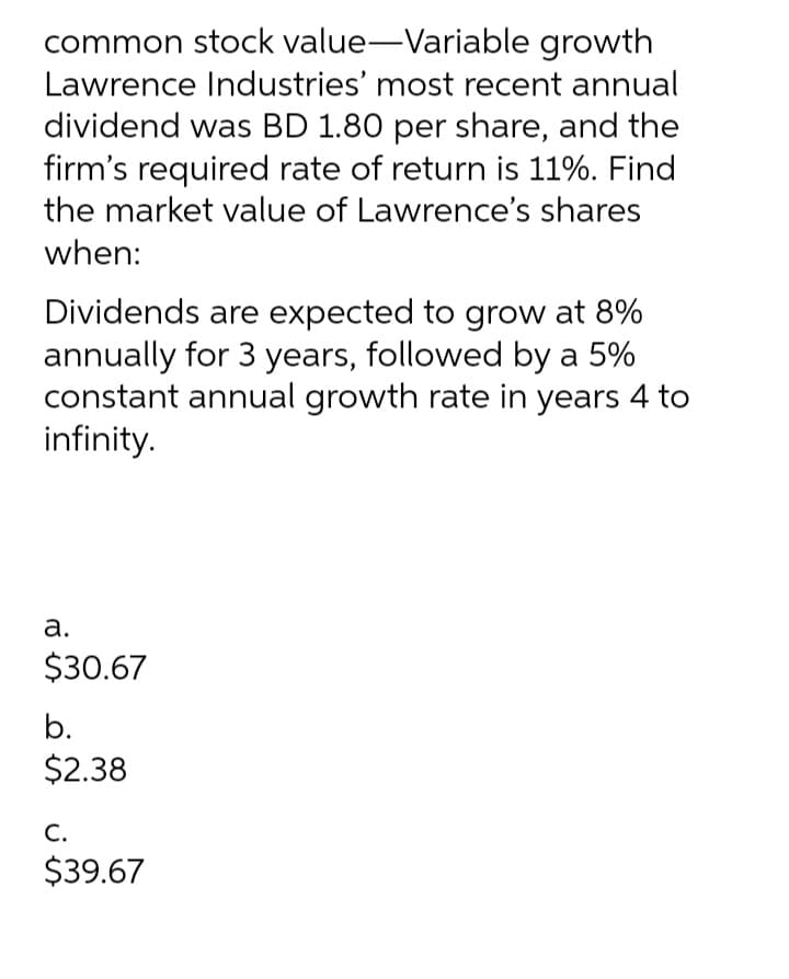 common stock value-Variable growth
Lawrence Industries' most recent annual
dividend was BD 1.80 per share, and the
firm's required rate of return is 11%. Find
the market value of Lawrence's shares
when:
Dividends are expected to grow at 8%
annually for 3 years, followed by a 5%
constant annual growth rate in years 4 to
infinity.
а.
$30.67
b.
$2.38
С.
$39.67
